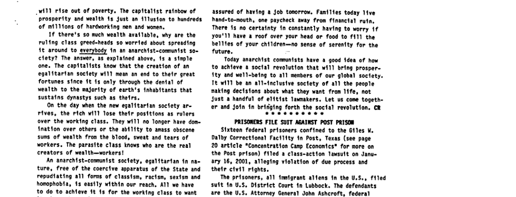 W11 rise out of poverty, The capitalist ratnbow of prosperity and wealth 15 Just an 111usion to hundreds of mi1Mons of hardworking sen and women.  If there’s 50 such wealth avaflable, why are the ruling class greeé-heads 5o worried about spreading 1t around to everybody fn an anareist-communist so- clety? The answer, as explafned above, 15 a stple one. The capitalists know that the creation of an egalitartan soctety ¥i11 mewn an end to thelr great fortunes since 1t 15 only through the dental of wealth to the majority of earth’s fnhabitants that sustains dynastys such as thetrs.  On the day when the new egalitarian soctety ar- rives, the rich ¥i11 Tose thefr positions as rulers over the working class. They Tl no Tonger have dom- fnation over others or the ability to amass obscens suas of wealth froa the blood, sweat and tears of workers. The parasite class knows who are the real creators of wealth—vorkers!  An anarchist-comuntst soctety, egalitartan in n ture, free of the coercive apparatus of the State and repudiating all forns of classism, ractss, sextsn and hosophobta, 15 easily within our reach. ATl we have to do to achieve 1t 15 for the working class to want  assured of having a Job tonorrow. Fanilfes today lve hand-to-nouth, one payeheck avay from financial rutn, There 15 no certatnty in constantly having to worry 1f ¥ou’11 have a roof over your head or food to 111 the 11fes of your children—no sense of serentty for the future.  Today anarchist communists have a good 1dea of how 0 achfeve & soctal revolutfon that will bring prosper- fty and wel1-being to a1l semers of our global soclety. TE W11 be an all-fnclusive soctety of all the people making dectsfons about what they want from 1ife, not Just a handful of elftist Tavaakers. Let us cone togethe  er and Join in bririging forth the social revolutfon. CR  PRISORERS FILE SUIT AGAINST POST PRISON  Sixteen federal prisoners confined to the Giles W, Dalby Correctional Factifty in Post, Texas (see page 20 article *Concentration Camp Economics® for more on the Post prison) filed a class-action lawsuit on Janu- ary 16, 2001, alleging violation of due process and thefr civil rights.  The prisoners, a1l famigrant alfens in the U.S., filed suft 1n U.S. District Court in Lubbock. The defendants are the U.S. Attorney General John Ashcroft, federal  